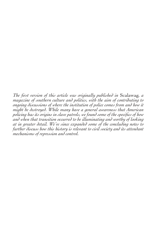 The firat vervion of this article was originally publisked in Scalawag, o magazine of southern culture and politics, with the aim of contributing to ongoing discussions of where the institution of police comes from and bow it might b etrope. Wl many bae geneal avarenca that Americn olicing bas it origin in olave patrols, we found some of the specifics of how {;nfl when that tranaition oc uwfiflz 1o be dlluminating and .wfby of looking at in greater detail, We ve since expanded some of the concluding notes io Jurther discuss bow this bistory is relevant to civil aociety and its attendant ‘mechanismo of repreasion and control,